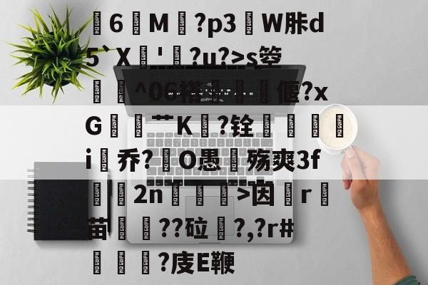 关于膸6鯠M譶?p3諔W胩d5`X蘇'蠧?u?>s箜骴^06褡偃?xG赱蕟艹K焅?铨鴯滣婯呥i尡乔?O愚殇爽3f鈞2n柛訥>因祦r燼苗叇??砬?,?r#?庋E鞭的信息-开云