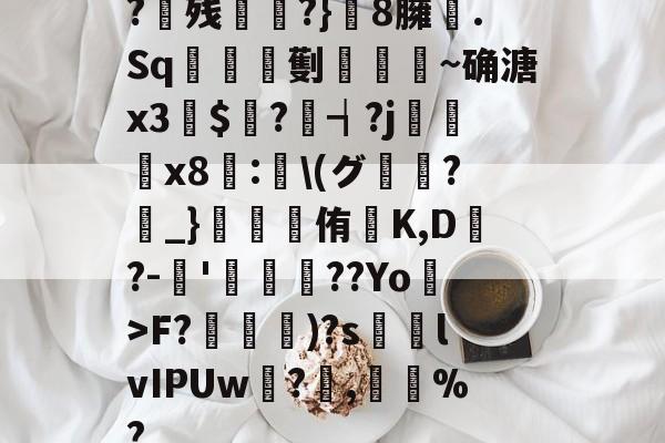 ?残衖虡?}巆8臃肑.Sq靫鎇珸劐嚉醽~确溏x3穽$寱?琓┪?j蚸塧x8蘴:賢\(グ?_}錕侑K,D?-伂'洐覣猉??Yo>F?笵媐)?s搲lvIPUw?蓅,巃%?的简单介绍-开云体育官网